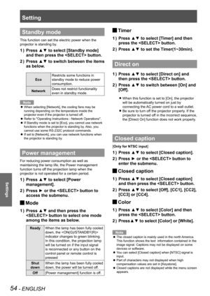 Page 54Setting
54 - ENGLISH
Settings
Standby mode
This function can set the electric power when the 
projector is standing by.
Press ▲▼ to select [Standby mode] 1 ) 
and then press the  button.
Press ▲▼ to switch between the items  2 ) 
as below.
Eco
Restricts some functions in 
standby mode to reduce power 
consumption.
NetworkDoes not restrict functionality 
even in standby mode.
Note
When selecting [Network], the cooling fans may be  z
running depending on the temperature inside the 
projector even if the...