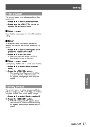 Page 57Setting
ENGLISH - 57
Settings
Filter counter
This function is used to set a frequency for the filter 
replacement.
Press ▲▼ to select [Filter counter].1 ) 
Press ►or the  button to 2 ) 
access the submenu items.
Filter counter J
Show the total accumulated time of the filter use timer 
setting.
Timer J
To set a timer. When the projector reaches the 
selected time the filter warning icon appears on the 
screen.
Press ▲▼ to select [Timer] and then 1 ) 
press the  button.
Press ▲▼ to set the Timer.2 )...