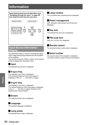 Page 5858 - ENGLISH
Settings
Select [Information] from the Main Menu (see 
“Navigating through the menu” on page 35), 
then select the item from the sub-menu.
Remote ControlControl Panel
Input Source Information 
Display 
The Information Menu is used for checking the status
of the image signal being projected and the operation 
of the projector.
You can also Press the  button on the remote 
control to display the Information menu.
Input J
The selected input source is displayed.
H-sync freq. J
The selected...