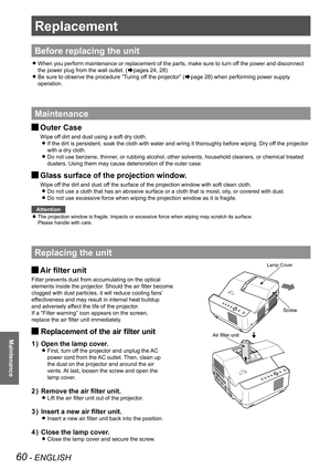 Page 6060 - ENGLISH
Maintenance
Replacement
Before replacing the unit
When you perform maintenance or replacement of the parts, make sure to t\
urn off the power and disconnect  z
the power plug from the wall outlet. (Æpages 24, 28)
Be sure to observe the procedure “Turing off the projector” ( zÆpage 28) when performing power supply 
operation.
Maintenance
Outer Case J
Wipe off dirt and dust using a soft dry cloth.
If the dirt is persistent, soak the cloth with water and wring it thoroughly before wiping. Dry...