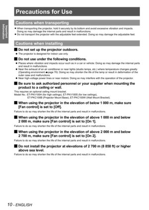 Page 1010 - ENGLISH
Important 
 
Information
Precautions for Use
Cautions when transporting
When transporting the projector, hold it securely by its bottom and avoid excessive vibration and impacts.  z
Doing so may damage the internal parts and result in malfunctions.
Do not transport the projector with the adjustable feet extended. Doing so may damage the adjustable feet. z
Cautions when installing
Do not set up the projector outdoors. J
The projector is designed for indoor use only.  z
Do not use under the...