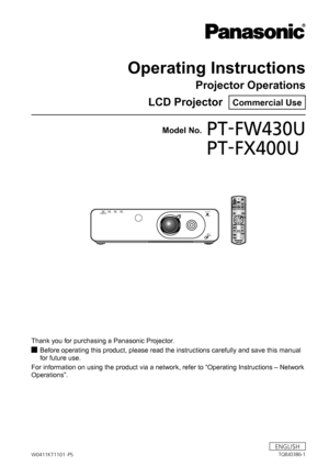 Page 1Operating Instructions
Projector Operations
LCD Projector  
Commercial Use
Thank you for purchasing a Panasonic Projector. Before operating this product, please read the instructions carefully an\
d save this manual 
 
J
for future use.
For information on using the product via a network, refer to “Operati\
ng Instructions – Network 
Operations”.
Model No.PT-FW430U
PT-FX400U
FILTER
TEMP
LAMP
ON
（G）
 STANDBY （R）
FOCUS
ZOOM
SHIFT LOCKLENS SHIFT
W0411KT1101
 -PS
ENGLISH
TQBJ0386-1  
