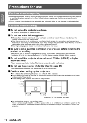 Page 14Precautions for use
14 - ENGLISH
Important 
Information
Precautions for use
Cautions when transporting
 z When transporting the projector
, hold it securely by its carry handle and avoid excessive vibration and impacts 
by such handling as dragging it on the floor. Failure to do so may damage the internal parts and result in 
malfunctions.
 z Do not transport the projector with the adjustable feet extended. Doing so may damage the adjustable feet.
Cautions when installing
■
■ Do not set up the projector...