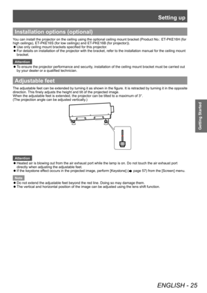 Page 25Setting up
ENGLISH - 25
Getting Started
Installation options (optional)
You can install the projector on the ceiling using the optional ceiling mount bracket (Product No.: ET-PKE16H (for 
high ceilings), ET-PKE16S (for low ceilings) and ET-PKE16B (for projector)).
 zUse only ceiling mount brackets specified for this projector

.
 zFor details on installation of the projector with the bracket, refer to the installation manual for the ceiling mount 
bracket.
Attention
 z T

o ensure the projector...