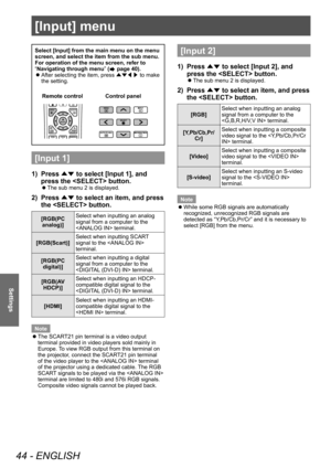 Page 44[Input] menu
44 - ENGLISH
Settings
Select [Input] from the main menu on the menu 
screen, and select the item from the sub menu.
For operation of the menu screen, refer to 
“Navigating through menu” (
 page 40).
 zAfter selecting the item, press 
▲▼◀▶ to make 
the setting.
Control panel
Remote control
[Input 1]
1) Press 
▲▼ to select [Input 1], and 
press the  button.
■z The sub menu 2 is displayed.
2) Press 
▲▼ to select an item, and press 
the  button.
[RGB(PC 
analog)] Select when inputting an analog...