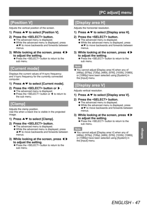 Page 47[PC adjust] menu
ENGLISH - 47
Settings
[Position V]
Adjusts the vertical position of the screen.
1) Press ▲▼ to select [Position V].
2)  
Press the  button.
■z The advanced menu is displayed.
■zWhile the advanced menu is displayed, press 
▲▼  to move backwards and forwards between 
menus.
3) While looking at the screen, press  ◀▶ 
to adjust the setting.
■z Press the  button to return to the 
sub menu.
[Current mode]
Displays the current values of H-sync frequency 
and V-sync frequency for the currently...