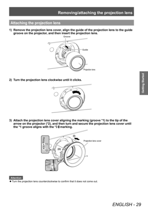 Page 29Removing/attaching the projection lens
ENGLISH - 29
Getting Started
Attaching the projection lens
1)  Remove the projection lens cover, align the guide of the projection lens to the guide groove on the projector, and then insert the projection lens.
Groove
Guide
Projection lens
2)  Turn the projection lens clockwise until it clicks. 
3)  Attach the projection lens cover aligning the marking (groove *1) to t\
he tip of the arrow on the projector (*2), and then turn and secure the projection l\
ens cover...