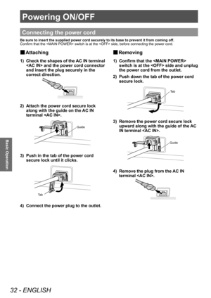 Page 32Powering ON/OFF
32 - ENGLISH
Basic Operation
Powering ON/OFF
Connecting the power cord
Be sure to insert the supplied power cord securely to its base to preven\
t it from coming off. 
Confirm that the  switch is at the  side, before connecting the power cord. 
 
■ Attaching
1)  Check the shapes of the AC IN terminal 
 and the power cord connector 
and insert the plug securely in the 
correct direction.
2)  Attach the power cord secure lock along with the guide on the AC IN 
terminal .
Guide
3)  Push in...