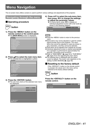 Page 41Menu Navigation 
ENGLISH - 41
Settings
Menu Navigation 
Navigating through the menu 
 
■ Operating procedure
 button
1)  Press the  button on the 
remote control or the control panel. 
 
z
The [MAIN MENU] screen is displayed. 
ENTER
MAIN MENU
PICTURE
POSITION
ADVANCED MENU
DISPLAY LANGUAGE DISPLAY OPTION
PROJECTOR SETUP
TEST PATTERN
SIGNAL LIST
SECURITY
NETWORK
MENU SELECT SUB MENU
2)  Press  to select the main menu item. 
 
z
The selected item is highlighted in yellow . 
ENTER
MAIN MENU
PICTURE...