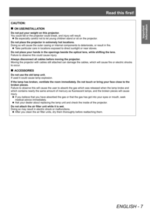 Page 7Read this first!
ENGLISH - 7
Important 
Information
CAUTION:
 „ ON USE/INSTALLATION
Do not put your weight on this projector.
You could fall or the projector could break, and injury will result.
 zBe especially careful not to let young children stand or sit on the proj\
ector

.
Do not place the projector in extremely hot locations.
Doing so will cause the outer casing or internal components to deteriorate, or result in fire.
 z T

ake particular care in locations exposed to direct sunlight or near...