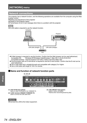 Page 74[NETWORK] menu 
74 - ENGLISH
Settings
Network connections
The projector has a network function, and the following operations are available from the computer using the Web 
browser control.  
z
Setting and adjustment of the projector
 
z
Display of the projector status 
 
z
Transmission of an E-mail message when there is a problem with the projector 
Note  
z
A LAN cable is required to use the network function. 
Computer
Projector
LAN cable (straight) LAN cable (straight)
Hub
 
z
A Web browser is required...