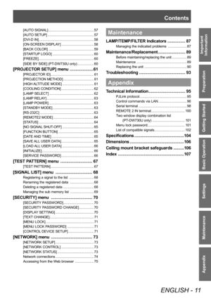 Page 11Contents
ENGLISH - 11
Important 
Information
Preparation
Getting Started
Basic Operation
Settings
Maintenance
Appendix
[AUTO SIGNAL] .............................................. 57
[AUTO SETUP] ............................................... 57
[DVI-D IN] ........................................................ 58
[ON-SCREEN DISPLAY] ................................. 58
[BACK COLOR] .............................................. 59
[STARTUP LOGO] .......................................... 60
[FREEZE]...