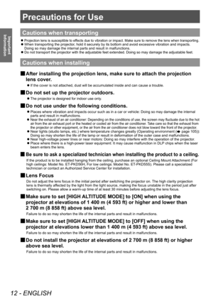 Page 12Precautions for Use
12 - ENGLISH
Important 
Information
Precautions for Use
Cautions when transporting
 
z
Projection lens is susceptible to effects due to vibration or impact. Make sure to remove the lens when transporting.
 
z
When transporting the projector, hold it securely by its bottom and avoid excessive vibration and impac\
ts. 
Doing so may damage the internal parts and result in malfunctions.
 
z
Do not transport the projector with the adjustable feet extended. Doing so may damage the...