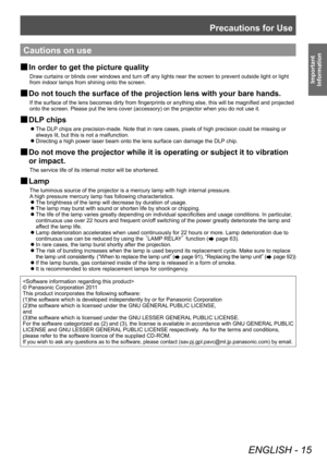 Page 15Precautions for Use
ENGLISH - 15
Important 
Information
Cautions on use
 
■ In order to get the picture quality
Draw curtains or blinds over windows and turn off any lights near the screen to prevent outside light or light 
from indoor lamps from shining onto the screen.
 
■ Do not touch the surface of the projection lens with your bare hands. 
If the surface of the lens becomes dirty from fingerprints or anything else, this will be magnified and projected 
onto the screen. Please put the lens cover...