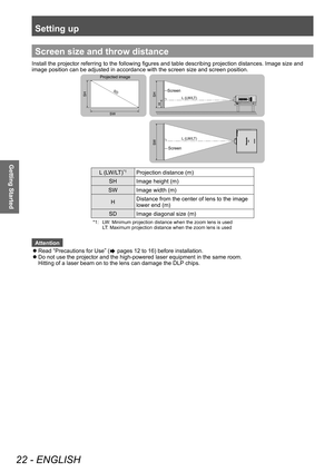 Page 22Setting up
22 - ENGLISH
Getting Started
Screen size and throw distance
Install the projector referring to the following figures and table describing projection distances. Image size and 
image position can be adjusted in accordance with the screen size and screen position. 
SD
L (LW/LT)
L (LW/LT)
SWSH
H SH
SW
Projected image
Screen
Screen
L (LW/LT)*1Projection distance (m)
SH Image height (m) 
SW Image width (m) 
H Distance from the center of lens to the image 
lower end (m) 
SD Image diagonal size (m)...