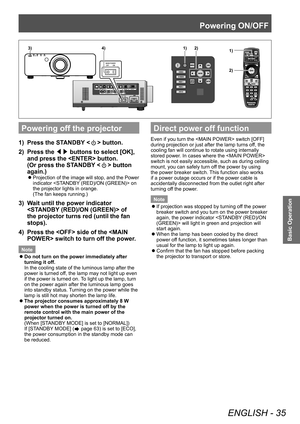 Page 35Powering ON/OFF
ENGLISH - 35
Basic Operation
Powering off the projector
1)  Press the STANDBY  button. 
2)   Press the ◀▶ buttons to select [OK],  and press the  button. 
(Or press the STANDBY <
> button 
again.) 
 
z
Projection of the image will stop, and the Power 
indicator  on 
the projector lights in orange. 
(The fan keeps running.) 
3)  Wait until the power indicator 
 of the projector turns red (until the fan 
stops). 
4)  Press the  side of the  switch to turn off the power. 
Note
 
z
Do not...