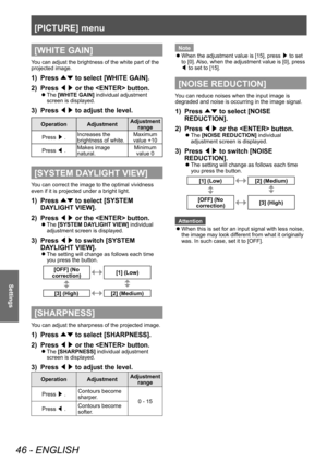 Page 46[PICTURE] menu 
46 - ENGLISH
Settings
[WHITE GAIN]
You can adjust the brightness of the white part of the 
projected image. 
1)  Press ▲▼ to select [WHITE GAIN]. 
2)  Press ◀▶ or the  button. 
 
z
The [WHITE GAIN] individual adjustment 
screen is displayed. 
3)  Press ◀▶ to adjust the level. 
Operation Adjustment Adjustment 
range
Press /£ . Increases the 
brightness of white.  Maximum 
value +10 
Press /¢ . Makes image 
natural.  Minimum 
value 0 
[SYSTEM DAYLIGHT VIEW]
You can correct the image to the...