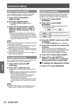 Page 52[ADVANCED MENU]
52 - ENGLISH
Settings
[INPUT RESOLUTION]
You can adjust to achieve an optimal image when 
there is a flickering image or smeared outlines.
1)  Press ▲▼ to select [INPUT RESOLUTION]. 
2)  Press the  button. 
 
z
The [INPUT RESOLUTION] screen is 
displayed. 
3)  Press ▲▼ to select [TOTAL DOTS], 
[DISPLAY DOTS], [TOTAL LINES], or 
[DISPLAY LINES], and press ◀▶ to 
adjust it. 
 
z
Values corresponding to the input signal are 
displayed automatically for each item. Change 
t

he displayed...