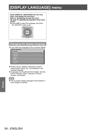Page 54[DISPLAY LANGUAGE] menu
54 - ENGLISH
Settings
Select [DISPLAY LANGUAGE] from the main 
menu, and display the sub-menu. 
Refer to “
Navigating through the menu ”
 
(
 page 41) regarding the operation of the menu 
screen.   
z
Press ÛÝ to select the language, and press 
the  button to set. 
Changing the display language
You can select the language of the on-screen display. 
Ô
DISPLAY LANGUAGE
 
z
Various menus, settings, adjustment screens, 
control button names, etc., are displayed in the 
selected...