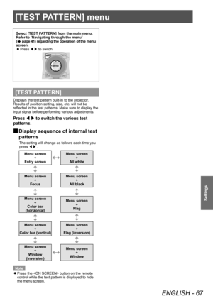 Page 67[TEST PATTERN] menu 
ENGLISH - 67
Settings
[TEST PATTERN] menu 
Select [TEST PATTERN] from the main menu. 
Refer to “
Navigating through the menu ”
 
(
 page 41) regarding the operation of the menu 
screen.   
z
Press /¢/£ to switch. 
[TEST PATTERN]
Displays the test pattern built-in to the projector. 
Results of position setting, size, etc. will not be 
reflected in the test patterns. Make sure to display the 
input signal before performing various adjustments. 
Press ◀▶ to switch the various test...