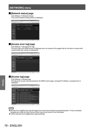 Page 78[NETWORK] menu 
78 - ENGLISH
Settings
 
■ [Network status] page
Click [Status] 
 [Network status].
The current network setting status is displayed. 
 
■ [Access error log] page
Click [Status] 
 [Access error log].
The error log on the WEB server is displayed such as access to the pages\
 that do not exist or access with 
unauthorized user names or passwords.
 
■ [Access log] page
Click [Status] 
 [Access log].
The log such as user name accessed to the WEB control page, accessed IP address, accessed...