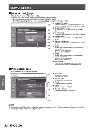 Page 80[NETWORK] menu 
80 - ENGLISH
Settings
 
■ [Network config] page
Click [Detailed set up] 
 [Network config]. 
 
z
The [CAUTION!] screen is displayed by clicking [Network config]. 
 
z
The current settings are displayed by pressing the [Next] button. 
 
z
The following setting change screen is displayed by pressing the [Change] button. \
(1)
(2)
(3)
(4)
(5)
(6)
(7)
(8) (1) [PROJECTOR NAME]
Enter the name of the projector. Also enter the host 
name if it is required when using a DHCP server, etc. 
(2)...