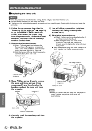 Page 92Maintenance/Replacement 
92 - ENGLISH
Maintenance
 
■ Replacing the lamp unit 
Attention
 
z
When the projector is mounted on the ceiling, do not put your face near \
the lamp unit. 
 
z
Securely attach the lamp unit and lamp unit cover.
 
z
If the lamp unit is not installed properly, remove it and then install it again. Pushing it in forcibly may break \
the 
connector. 
1)  Follow the procedures described in 
“ Powering off the projector ” (
 page 35) 
to set the  switch to 
<

OFF>, disconnect the...