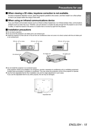 Page 15Precautions for use
ENGLISH - 15
Important 
Information
When viewing a 3D video, keystone correction is not available.
 
■
So that no keystone distortion occurs, place the projector parallel to the screen, and then install it on a flat surface 
so that it can project within the range of lens shift.
When using an infrared communications device
 
■
If you use infrared communication devices (such as infrared cordless headphones or an infrared wireless mike), communications 
problems (such as noise) may...