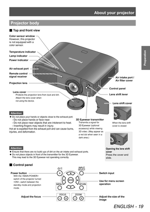 Page 19About your projector
ENGLISH - 19
Preparation
Projector body
Attention
Ensure that there are no build ups of dirt on the air intake and exhaust ports.
 
z
Do not place objects in front of the transmitter for the 3D Eyewear . 
 
z
This may lead to the 3D Eyewear not operating correctly.
 
Use for menu screen
operation
Switch input
Adjust the focusAdjust the size of the 
image
Control panel
 
■
Power button
With the  
switch of the projector turned 
, switch between the 
standby mode and projection 
mode....