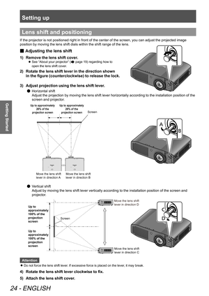 Page 24Setting up
24 - ENGLISH
Getting Started
Lens shift and positioning
If the projector is not positioned right in front of the center of the screen, you can adjust the projected image 
position by moving the lens shift dials within the shift range of the lens.
Adjusting the lens shift
 
■
Remove the lens shift cover.
1)  
See “About your projector” (
 
z page 19) regarding how to   
open the lens shift cover.
2)   Rotate the lens shift lever in the direction shown   
in the figure (counterclockwise) to...