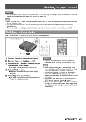 Page 29Switching the projector on/off
ENGLISH - 29
Basic Operation
Attention
The internal fan operates and cools the projector while it is preparing to power off (when the power indicator is illuminated 
 
z
orange). Do not switch the main power off or remove the power cord.
Note
When the power <
 
z / | > button is pressed while the projector is in the power off preparation mode, it may take some time 
to enter projection mode.
The projector consumes approx. 0.08 W of electrical power even when the power is of...