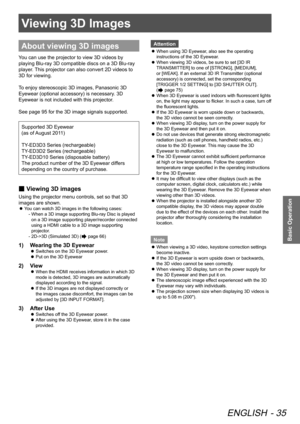 Page 35Viewing 3D Images
ENGLISH - 35
Basic Operation
Viewing 3D Images
About viewing 3D images
You can use the projector to view 3D videos by 
playing Blu-ray 3D compatible discs on a 3D Blu-ray 
player. This projector can also convert 2D videos to 
3D for viewing.
To enjoy stereoscopic 3D images, Panasonic 3D 
Eyewear (optional accessory) is necessary. 3D 
Eyewear is not included with this projector.
See page 95 for the 3D image signals supported.
Supported 3D Eyewear  
(as of August 2011)
TY-ED3D3 Series...