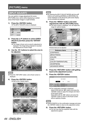 Page 44[PICTURE] menu
44 - ENGLISH
Settings
[SPLIT ADJUST]
You can perform image adjustment for some 
[PICTURE] menu items while displaying a certain 
area of the frozen image in a split window.
Press the  button.
1)  
The [SPLIT ADJUST] menu is displayed.
 
z
SPLIT  ADJUST
AREA  SELECT
SPLIT  ADJUST  MODE
NORMAL
PICTURE
POSITION
LANGUAGE
3D SETTINGS
LENS CONTROL OPTION
Press the ▲▼ buttons to select [AREA 
2)  
SELECT] and then press the  
button.
The image is frozen and an area for adjustment is 
 
z...