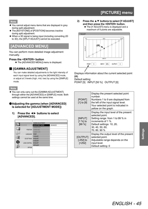 Page 45[PICTURE] menu
ENGLISH - 45
Settings
Note
You cannot adjust menu items that are displayed in grey 
 
z
during split adjustment.
The [KEYSTONE] of [POSITION] becomes inactive 
 
z
during split adjustment.
When a 3D signal is being input (including converting 2D 
 
z
to 3D), the [SPLIT ADJUST] cannot be executed.
[ADVANCED MENU]
You can perform more detailed image adjustment 
manually.
Press the  button
The [ADVANCED MENU] menu is displayed.
 
z
 
■ [GAMMA ADJUSTMENT]
You can make detailed adjustments to...