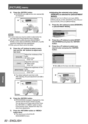 Page 50[PICTURE] menu
50 - ENGLISH
Settings
Press the  button.
4)  
[CURSOR] menu 
 
z (B)
 and the color selected  (C) 
are displayed.
 
COLOR
TINT
BRIGHTNESS
CURSOR0
0
0
RETURN
DEF
AULT
SELECT ENTER
Screen
Note
In some cases you may be unable to adjust when the 
 
z
very edge point of the projection area is selected.
You can create a profile only when [ADJUSTMENT 
 
z
MODE] is set to either [CURSOR] or [RGBCMY]. A profile 
cannot be created from both adjustments. 
White, gray and black cannot be edited.
 
z...