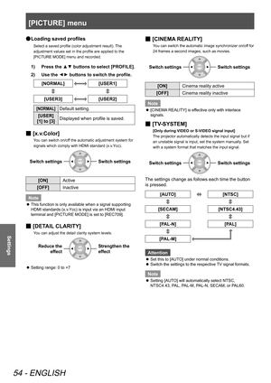 Page 54[PICTURE] menu
54 - ENGLISH
Settings
Loading saved profiles
 
●
Select a saved profile (color adjustment result). The 
adjustment values set in the profile are applied to the 
[PICTURE MODE] menu and recorded.
Press the ▲▼ buttons to select [PROFILE].
1)  
Use the 
2)  
▲
▼ buttons to switch the profile.
[NORMAL][USER1]
[USER3][USER2]
[NORMAL]Default setting.
[USER] 
[1] to [3] Displayed when profile is saved.
[
 
■ x.v.Color]
You can switch on/off the automatic adjustment system for 
signals which...