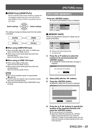 Page 55[PICTURE] menu
ENGLISH - 55
Settings
 
■ [RGB/YCBCR], [RGB/YPBPR]
Set this to [AUTO] under normal conditions. If images are 
not displayed correctly when this is set to [AUTO], set 
either [RGB] or [YC
BCR], [YPBPR] in accordance with the 
input signal.
Switch settingsSwitch settings
The settings change as follows each time the button
is pressed.
[AUTO][RGB]
[YPBPR][YCBCR]
When using COMPUTER input
 
●
When using 480i, 480p, 576i, 576p, or VGA60 input:
 
z
Select from [AUTO], [RGB], [YCBCR].
When using a...