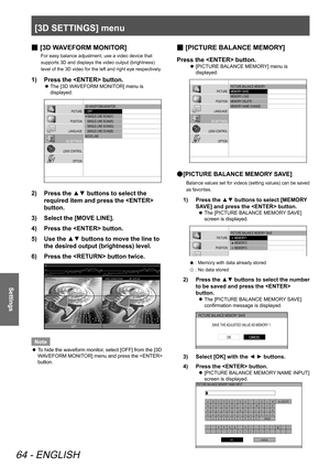 Page 64[3D SETTINGS] menu
64 - ENGLISH
Settings
[
 
■ 3D WAVEFORM MONITOR]
For easy balance adjustment, use a video device that 
supports 3D and displays the video output (brightness) 
level of the 3D video for the left and right eye respectively.
Press the  button.
1)  
The [3D WAVEFORM MONITOR] menu is 
 
z
displayed.
3D W AVEFORM MONIT OR
   OFF
   SINGLE LINE SCAN(Y)
   SINGLE LINE SCAN(R)
   SINGLE LINE SCAN(G)
   SINGLE LINE SCAN(B)
MOVE LINE
PICTURE
POSITION
LANGUAGE
3D SETTINGS
LENS CONTROL OPTION
Press...