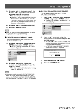 Page 65[3D SETTINGS] menu
ENGLISH - 65
Settings
Press the ▲▼◄► buttons to specify the 
5)  
location of the required character to enter 
and press the  button.
You can enter up to 16 characters.
 
z
Select [ALL DELETE] and press the  
 
z
button to erase all input text. If you press the 
 button on the remote control, you 
can erase the character currently selected by 
the cursor in the input box.
Press the ▲▼◄► buttons to select [OK].
6)  
Press the  button.
7)  
Note
Press the  button without entering any...