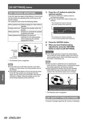 Page 68[3D SETTINGS] menu
68 - ENGLISH
Settings
[3D VIEWING MONITOR]
In the 3D video the depth of field effects in front of and 
into the screen are adjusted while confirming on the 
monitor display.
The respective lines show the following details.
White (dashed line)Default display for video without 
parallax
Orange (solid line) Displays the parallax within the 
screen
White (solid line) Displays an estimate for parallax 
of general 3D video
Yellow (dashed line) Displays the maximum 
estimate for 3D video...