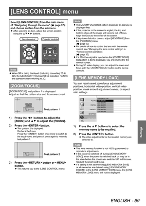 Page 69[LENS CONTROL] menu
ENGLISH - 69
Settings
Select [LENS CONTROL] from the main menu 
of “Navigating through the menu” (
 page 37), 
and choose an item from the submenu.
After selecting an item, adjust the screen position 
 
z
using the ▲▼◄ ► buttons.
Remote contro lProjector controls
Note
When 3D is being displayed (including converting 2D to 
 
z
3D), the [LENS CONTROL] cannot be executed. Perform 
the operation after switching to 2D.
[ZOOM/FOCUS]
[ZOOM/FOCUS] test pattern 1 is displayed. 
Adjust so...