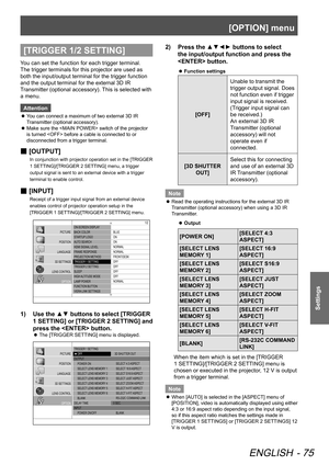 Page 75[OPTION] menu
ENGLISH - 75
Settings
[TRIGGER 1/2 SETTING]
You can set the function for each trigger terminal.
The trigger terminals for this projector are used as 
both the input/output terminal for the trigger function 
and the output terminal for the external 3D IR 
Transmitter (optional accessory). This is selected with 
a menu.Attention
You can connect a maximum of two external 3D IR 
 
z
Transmitter (optional accessory).
Make sure the  switch of the projector 
 
z
is turned  before a cable is...