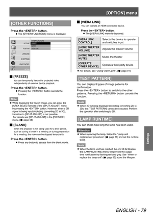 Page 79[OPTION] menu
ENGLISH - 79
Settings
[OTHER FUNCTIONS]
Press the  button.
The [OTHER FUNCTIONS] menu is displayed.
 
z
 OTHER FUNCTIONS
 FREEZE
 BLANK
 VIERA  LINK
PICTURE
POSITION
LANGUAGE
3D SETTINGS
LENS CONTROL OPTION
 
■ [FREEZE]
You can temporarily freeze the projected video 
independently of external device playback.
Press the  button.
Pressing the  button cancels the 
 
z
function.
Note
While displaying the frozen image, you can enter the 
 
z
[AREA SELECT] mode of the [SPLIT ADJUST] menu 
by...