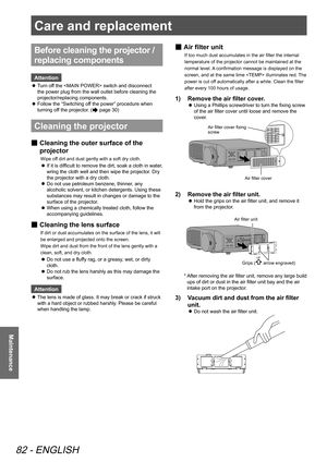 Page 82Care and replacement 
82 - ENGLISH
Maintenance
Before cleaning the projector / 
replacing components
Attention
Turn off the  switch and disconnect 
 
z
the power plug from the wall outlet before cleaning the 
projector/replacing components.
Follow the “Switching off the power” procedure when 
 
z
turning off the projector. (
 page 30)
Cleaning the projector
 
■ Cleaning the outer surface of the 
projector
Wipe off dirt and dust gently with a soft dry cloth.
If it is difficult to remove the dirt, soak a...