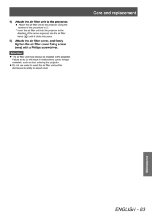 Page 83Care and replacement
ENGLISH - 83
Maintenance
Attach the air filter unit to the projector.
4)  
  Attach the air filter unit to the projector using the 
 
z
reverse of the procedure in 2).
*   Insert the air filter unit into the projector in the 
direction of the arrow engraved into the air filter 
frame (
UP) until it clicks into place.
Attach the air filter cover, and firmly 
5)  
tighten the air filter cover fixing screw 
(one) with a Philips screwdriver.
Attention
The air filter unit must always be...