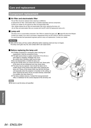 Page 84Care and replacement 
84 - ENGLISH
Maintenance
Component replacement
 
■ Air filter and 
electrostatic filter
The air filter should be replaced when cleaning is ineffective.   
A replacement air filter / electrostatic filter is available separately (service component).    
Contact your dealer for the optional air filter and electrostatic filter . 
 Also, please replace the air filter and electrostatic filter when replacing the lamp unit.   
 (An air filter and electrostatic filter are included with the...