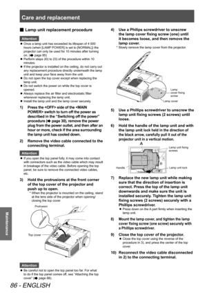 Page 86Care and replacement 
86 - ENGLISH
Maintenance
 
■ Lamp unit replacement procedure
Attention
Once a lamp unit has exceeded its lifespan of 4 000 
 
z
hours (when [LAMP POWER] is set to [NORMAL]) the 
projector can only be used for 10 minutes after turning 
on. (
 page 85) 
Perform steps 20) to 23) of the procedure within 10 
 
z
minutes.
If the projector is installed on the ceiling, do not carry out 
 
z
any replacement procedure directly underneath the lamp 
unit and keep your face away from the unit....