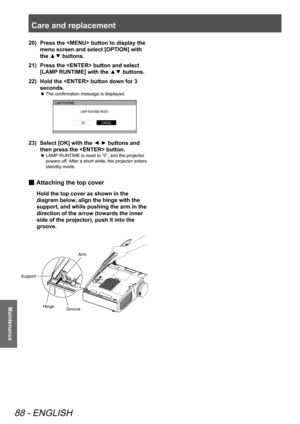 Page 88Care and replacement 
88 - ENGLISH
Maintenance
Press the  button to display the 
20)  
menu screen and select [OPTION] with 
the ▲▼ buttons.
Press the  button and select 
21)  
[LAMP RUNTIME] with the ▲▼ buttons.
Hold the  button down for 3 
22)  
seconds.
The confirmation message is displayed.
 
z
LAMP  RUNTIME
LAMP RUNTIME RESET .
CANCELOK
Select [OK] with the ◄ ► buttons and 
23)  
then press the  button.
LAMP RUNTIME is reset to “0”, and the projector 
 
z
powers off. After a short while, the...