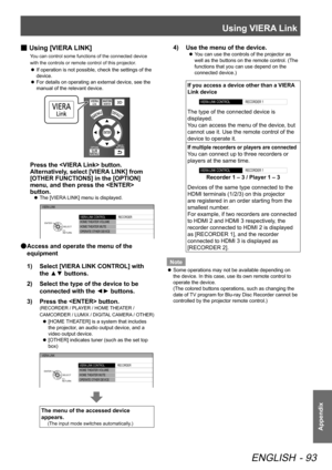 Page 93Using VIERA Link
ENGLISH - 93
Appendix
 
■ Using [VIERA LINK]
You can control some functions of the connected device 
with the controls or remote control of this projector.
If operation is not possible, check the settings of the 
 
z
device.
For details on operating an external device, see the 
 
z
manual of the relevant device.
Press the  button.
Alternatively, select [VIERA LINK] from 
[OTHER FUNCTIONS] in the [OPTION] 
menu, and then press the  
button.
The [VIERA LINK] menu is displayed.
 
z
VIERA...