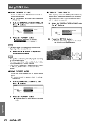 Page 94Using VIERA Link
94 - ENGLISH
Appendix
[HOME THEATER VOLUME]
 
●
You can adjust the volume of the theater speaker with the 
projector remote control.
If the volume cannot be adjusted, check the settings 
 
z
of the device.
Select [HOME THEATER VOLUME] with 
1)  
the ▲▼ buttons.
VIERA  LINK CONTROL
HOME  THEATER VOLUME
HOME  THEATER MUTE
OPERAT E OTHER DEVICE  RECORDER
VIERA 
LINK
RETURNSELECT
ENTER
Press the  button.
2)  
The volume adjustment bar appears.
 
z
HOME  THEATER VOLUME 64
Note
The design of...